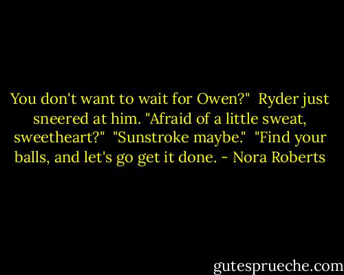 You don't want to wait for Owen?"<br /><br />Ryder just sneered at him. "Afraid of a little sweat, sweetheart?"<br /><br />"Sunstroke maybe."<br /><br />"Find your balls, and let's go get it done. - Nora Roberts