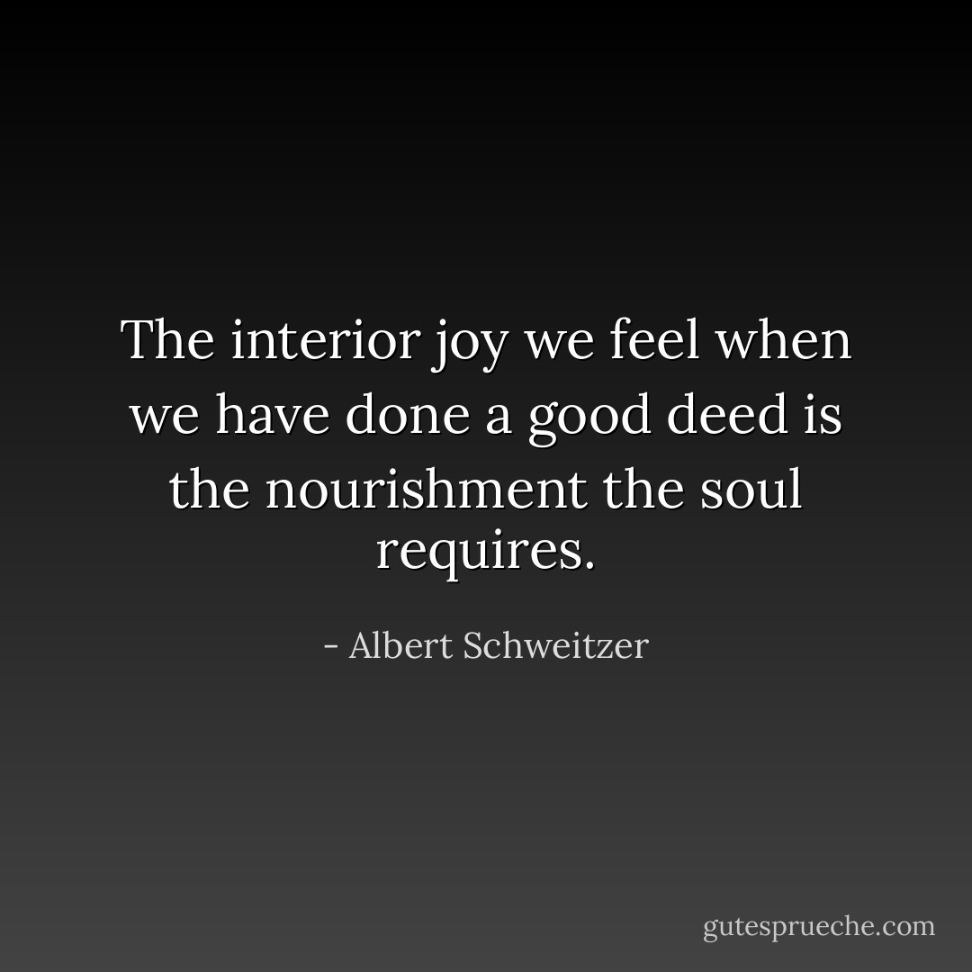 The interior joy we feel when we have done a good deed is the nourishment the soul requires. - Albert Schweitzer