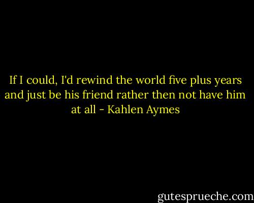 If I could, I'd rewind the world five plus years and just be his friend rather then not have him at all - Kahlen Aymes