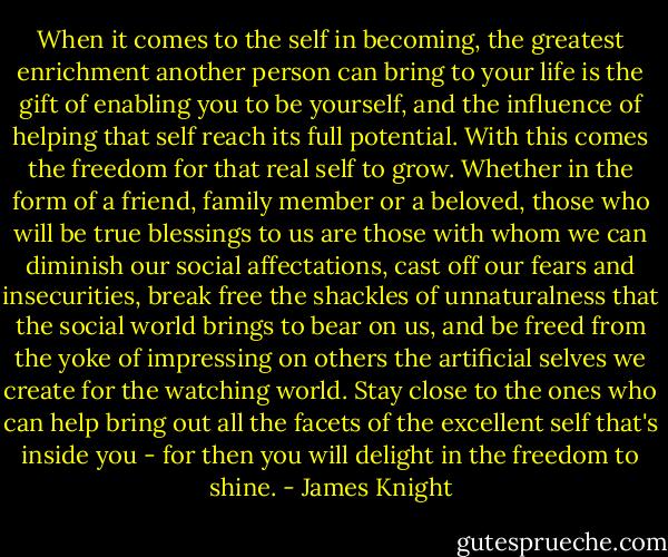 When it comes to the self in becoming, the greatest enrichment another person can bring to your life is the gift of enabling you to be yourself, and the influence of helping that self reach its full potential. With this comes the freedom for that real self to grow. Whether in the form of a friend, family member or a beloved, those who will be true blessings to us are those with whom we can diminish our social affectations, cast off our fears and insecurities, break free the shackles of unnaturalness that the social world brings to bear on us, and be freed from the yoke of impressing on others the artificial selves we create for the watching world. Stay close to the ones who can help bring out all the facets of the excellent self that's inside you - for then you will delight in the freedom to shine. - James Knight