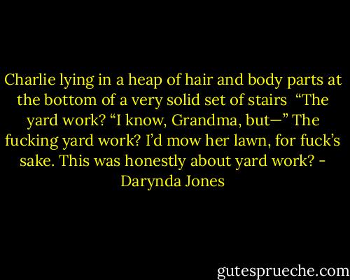 Charlie lying in a heap of hair and body parts at the bottom of a very solid set of stairs<br /><br />“The yard work?<br />“I know, Grandma, but—”<br />The fucking yard work?<br />I’d mow her lawn, for fuck’s sake. This was honestly about yard work? - Darynda Jones