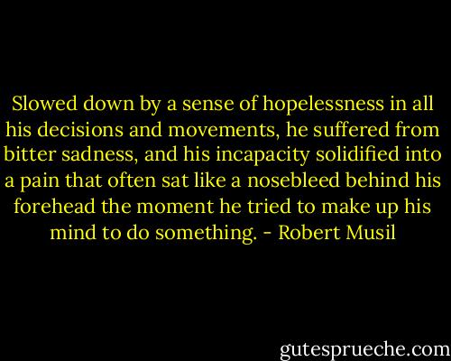 Slowed down by a sense of hopelessness in all his decisions and<br />movements, he suffered from bitter sadness, and his incapacity solidified into a pain that often sat like a nosebleed behind his forehead the moment he tried to make up his mind to do something. - Robert Musil