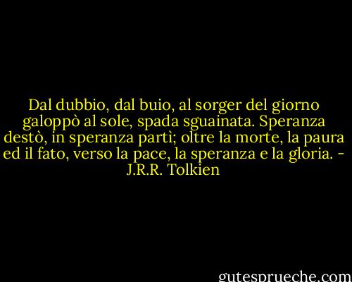 Dal dubbio, dal buio, al sorger del giorno<br />galoppò al sole, spada sguainata.<br />Speranza destò, in speranza partì;<br />oltre la morte, la paura ed il fato,<br />verso la pace, la speranza e la gloria. - J.R.R. Tolkien