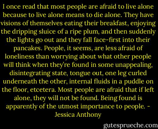 I once read that most people are afraid to live alone because to live alone means to die alone. They have visions of themselves eating their breakfast, enjoying the dripping sluice of a ripe plum, and then suddenly the lights go out and they fall face-first into their pancakes. People, it seems, are less afraid of loneliness than worrying about what other people will think when they’re found in some unappealing, disintegrating state, tongue out, one leg curled underneath the other, internal fluids in a puddle on the floor, etcetera. Most people are afraid that if left alone, they will not be found. Being found is apparently of the utmost importance to people. - Jessica Anthony