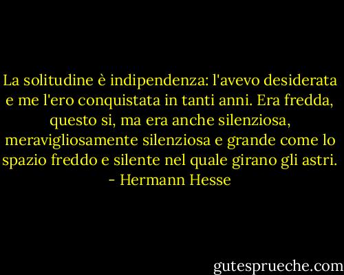 La solitudine è indipendenza: l'avevo desiderata e me l'ero conquistata in tanti anni. Era fredda, questo si, ma era anche silenziosa, meravigliosamente silenziosa e grande come lo spazio freddo e silente nel quale girano gli astri. - Hermann Hesse