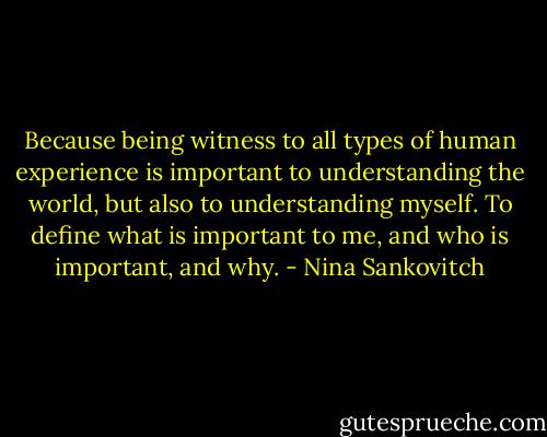 Because being witness to all types of human experience is important to understanding the world, but also to understanding myself. To define what is important to me, and who is important, and why. - Nina Sankovitch
