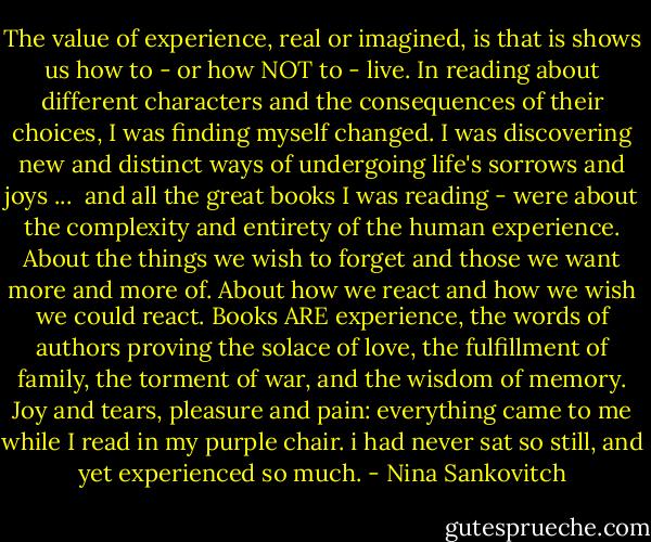 The value of experience, real or imagined, is that is shows us how to - or how NOT to - live. In reading about different characters and the consequences of their choices, I was finding myself changed. I was discovering new and distinct ways of undergoing life's sorrows and joys ...<br /><br />and all the great books I was reading - were about the complexity and entirety of the human experience. About the things we wish to forget and those we want more and more of. About how we react and how we wish we could react. Books ARE experience, the words of authors proving the solace of love, the fulfillment of family, the torment of war, and the wisdom of memory. Joy and tears, pleasure and pain: everything came to me while I read in my purple chair. i had never sat so still, and yet experienced so much. - Nina Sankovitch