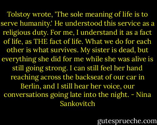 Tolstoy wrote, 'The sole meaning of life is to serve humanity.' He understood this service as a religious duty. For me, I understand it as a fact of life, as THE fact of life. What we do for each other is what survives. My sister is dead, but everything she did for me while she was alive is still going strong. I can still feel her hand reaching across the backseat of our car in Berlin, and I still hear her voice, our conversations going late into the night. - Nina Sankovitch