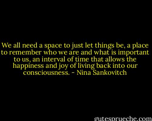 We all need a space to just let things be, a place to remember who we are and what is important to us, an interval of time that allows the happiness and joy of living back into our consciousness. - Nina Sankovitch