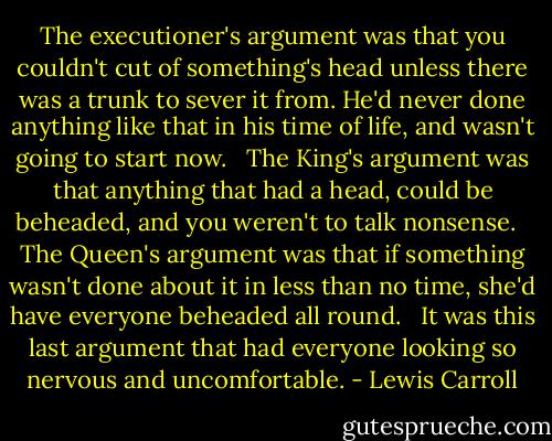 The executioner's argument was that you couldn't cut of something's head unless there was a trunk to sever it from. He'd never done anything like that in his time of life, and wasn't going to start now. <br /><br />The King's argument was that anything that had a head, could be beheaded, and you weren't to talk nonsense. <br /><br />The Queen's argument was that if something wasn't done about it in less than no time, she'd have everyone beheaded all round. <br /><br />It was this last argument that had everyone looking so nervous and uncomfortable. - Lewis Carroll