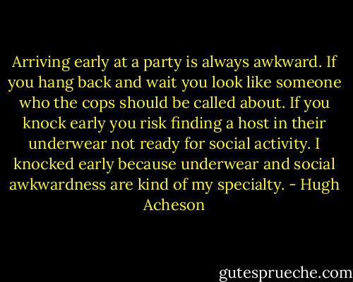 Arriving early at a party is always awkward. If you hang back and wait you look like someone who the cops should be called about. If you knock early you risk finding a host in their underwear not ready for social activity. I knocked early because underwear and social awkwardness are kind of my specialty. - Hugh Acheson