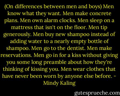 (On differences between men and boys) Men know what they want. Men make concrete plans. Men own alarm clocks. Men sleep on a mattress that isn't on the floor. Men tip generously. Men buy new shampoo instead of adding water to a nearly empty bottle of shampoo. Men go to the dentist. Men make reservations. Men go in for a kiss without giving you some long preamble about how they're thinking of kissing you. Men wear clothes that have never been worn by anyone else before. - Mindy Kaling