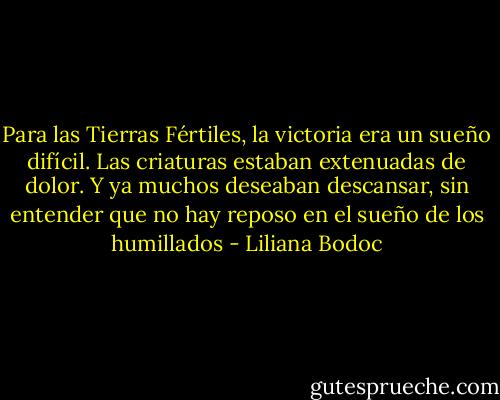Para las Tierras Fértiles, la victoria era un sueño difícil. Las criaturas estaban extenuadas de dolor. Y ya muchos deseaban descansar, sin entender que no hay reposo en el sueño de los humillados - Liliana Bodoc