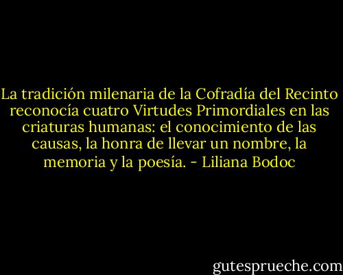 La tradición milenaria de la Cofradía del Recinto reconocía cuatro Virtudes Primordiales en las criaturas humanas: el conocimiento de las causas, la honra de llevar un nombre, la memoria y la poesía. - Liliana Bodoc