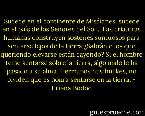 Sucede en el continente de Misáianes, sucede en el país de los Señores del Sol... Las criaturas humanas construyen sostenes suntuosos para sentarse lejos de la tierra ¿Sabrán ellos que queriendo elevarse están cayendo? Si el hombre teme sentarse sobre la tierra, algo malo le ha pasado a su alma. Hermanos husihuilkes, no olviden que es honra sentarse en la tierra. - Liliana Bodoc