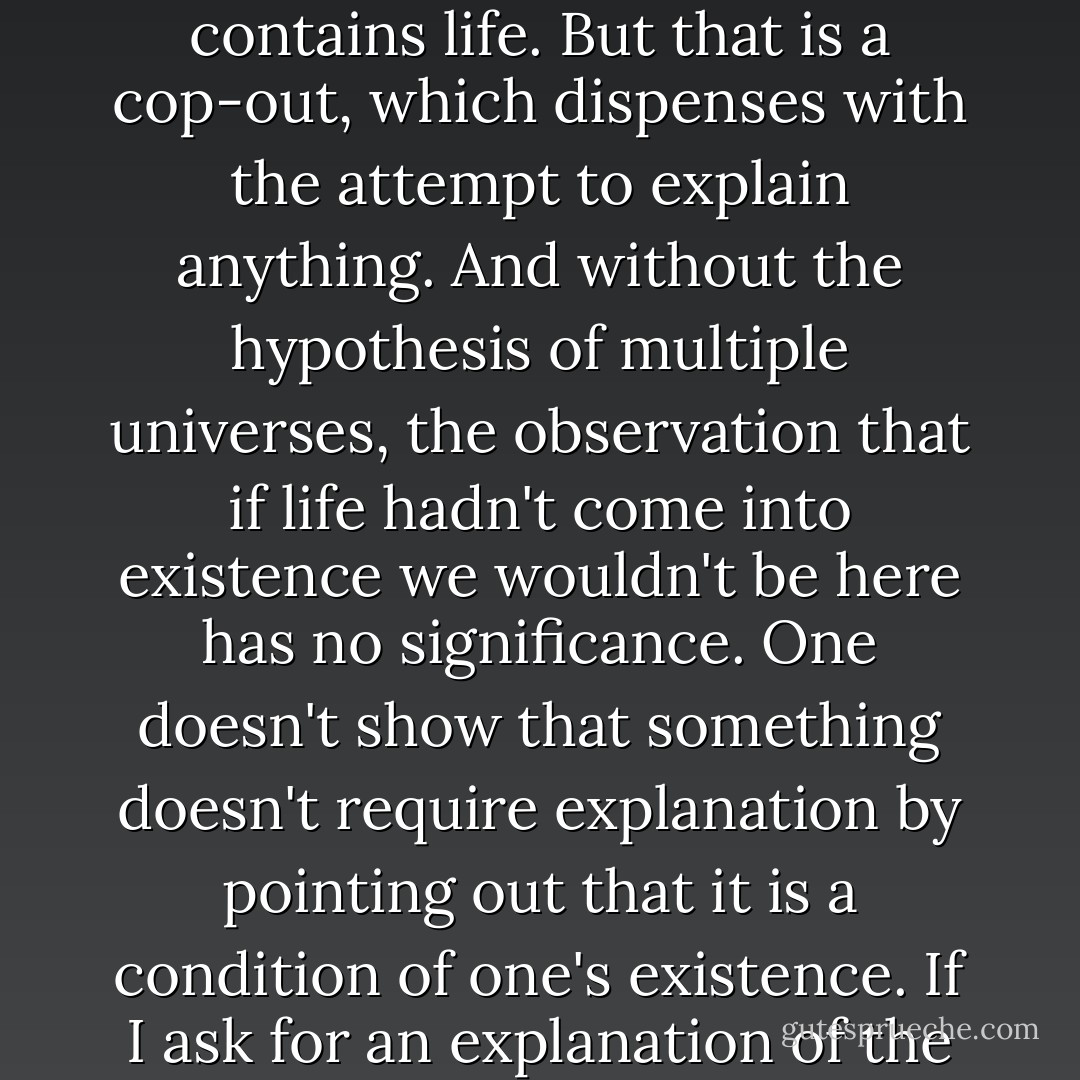 Are there any alternatives? Well, there is the hypothesis that this universe is not unique, but that all possible universes exist, and we find ourselves, not surprisingly, in one that contains life. But that is a cop-out, which dispenses with the attempt to explain anything. And without the hypothesis of multiple universes, the observation that if life hadn't come into existence we wouldn't be here has no significance. One doesn't show that something doesn't require explanation by pointing out that it is a condition of one's existence. If I ask for an explanation of the fact that the air pressure in the transcontinental jet is close to that at sea level, it is no answer to point out that if it weren't, I'd be dead. - Thomas Nagel