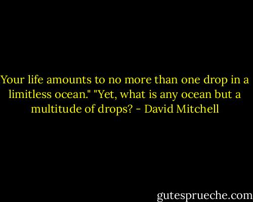 Your life amounts to no more than one drop in a limitless ocean." "Yet, what is any ocean but a multitude of drops? - David Mitchell