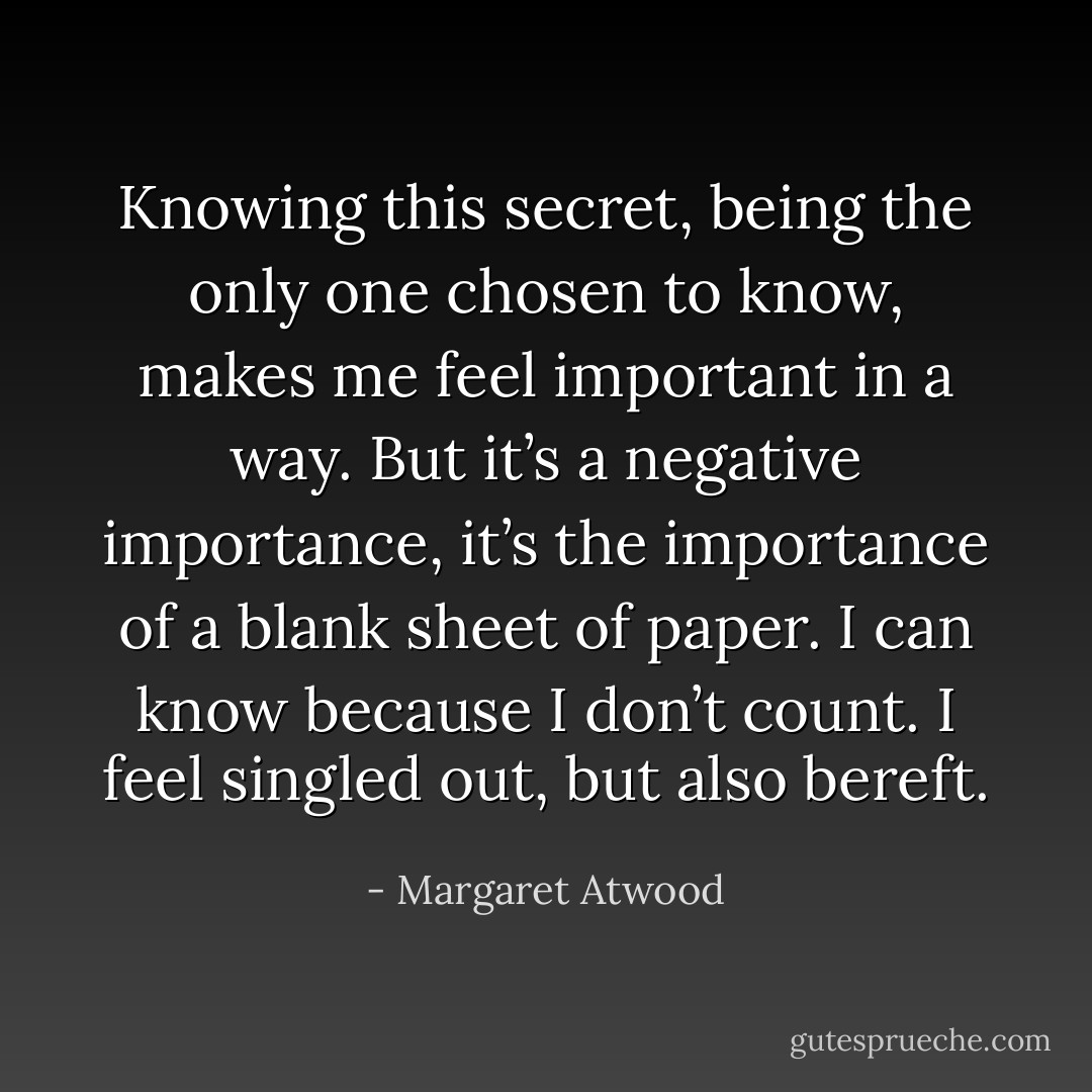 Knowing this secret, being the only one chosen to know, makes me feel important in a way. But it’s a negative importance, it’s the importance of a blank sheet of paper. I can know because I don’t count. I feel singled out, but also bereft. - Margaret Atwood