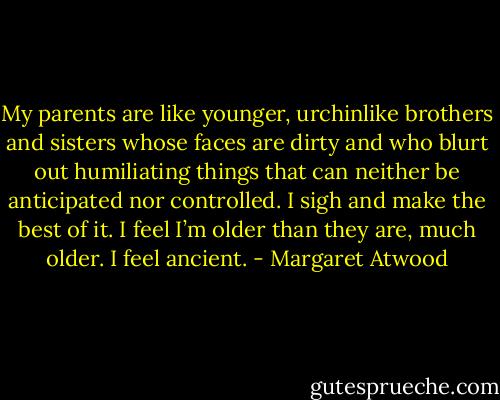 My parents are like younger, urchinlike brothers and sisters whose faces are dirty and who blurt out humiliating things that can neither be anticipated nor controlled. I sigh and make the best of it. I feel I’m older than they are, much older. I feel ancient. - Margaret Atwood