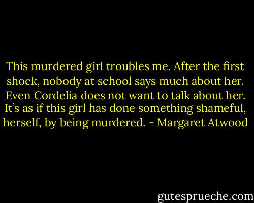 This murdered girl troubles me. After the first shock, nobody at school says much about her. Even Cordelia does not want to talk about her. It’s as if this girl has done something shameful, herself, by being murdered. - Margaret Atwood