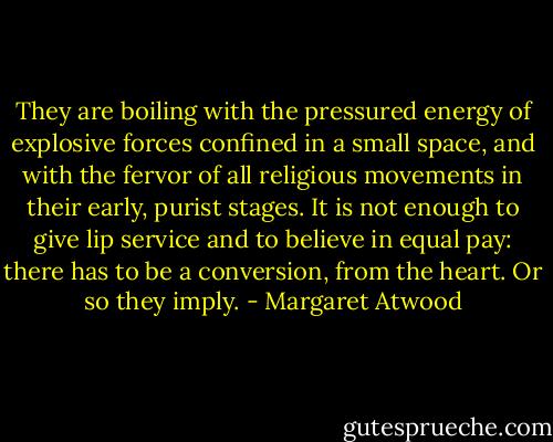 They are boiling with the pressured energy of explosive forces confined in a small space, and with the fervor of all religious movements in their early, purist stages. It is not enough to give lip service and to believe in equal pay: there has to be a conversion, from the heart. Or so they imply. - Margaret Atwood