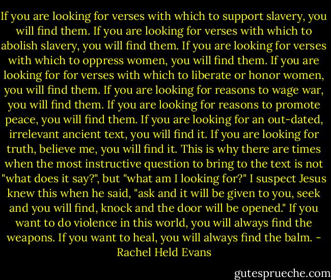 If you are looking for verses with which to support slavery, you will find them. If you are looking for verses with which to abolish slavery, you will find them. If you are looking for verses with which to oppress women, you will find them. If you are looking for for verses with which to liberate or honor women, you will find them. If you are looking for reasons to wage war, you will find them. If you are looking for reasons to promote peace, you will find them. If you are looking for an out-dated, irrelevant ancient text, you will find it. If you are looking for truth, believe me, you will find it. This is why there are times when the most instructive question to bring to the text is not "what does it say?", but "what am I looking for?" I suspect Jesus knew this when he said, "ask and it will be given to you, seek and you will find, knock and the door will be opened." If you want to do violence in this world, you will always find the weapons. If you want to heal, you will always find the balm. - Rachel Held Evans