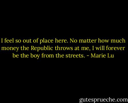 I feel so out of place here. No matter how much money the Republic throws at me, I will forever be the boy from the streets. - Marie Lu