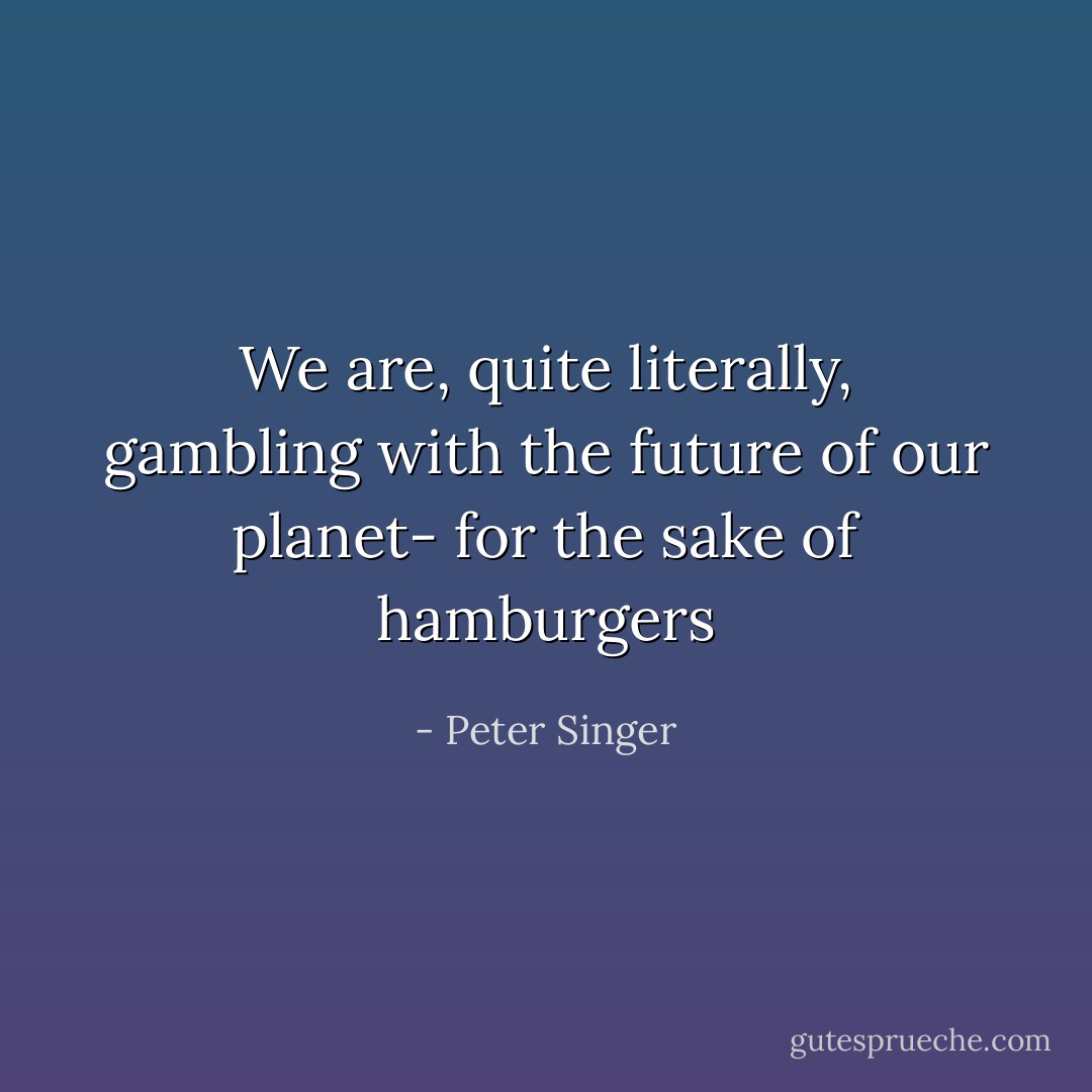 We are, quite literally, gambling with the future of our planet- for the sake of hamburgers - Peter Singer