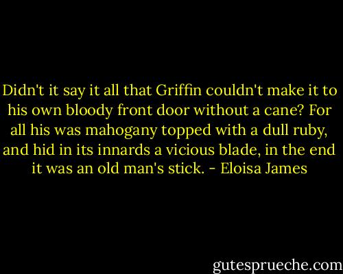 Didn't it say it all that Griffin couldn't make it to his own bloody front door without a cane? For all his was mahogany topped with a dull ruby, and hid in its innards a vicious blade, in the end it was an old man's stick. - Eloisa James