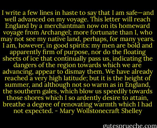 I write a few lines in haste to say that I am safe—and well advanced on my voyage. This letter will reach England by a merchantman now on its homeward voyage from Archangel; more fortunate than I, who may not see my native land, perhaps, for many years. I am, however, in good spirits: my men are bold and apparently firm of purpose, nor do the floating sheets of ice that continually pass us, indicating the dangers of the region towards which we are advancing, appear to dismay them. We have already reached a very high latitude; but it is the height of summer, and although not so warm as in England, the southern gales, which blow us speedily towards those shores which I so ardently desire to attain, breathe a degree of renovating warmth which I had not expected. - Mary Wollstonecraft Shelley