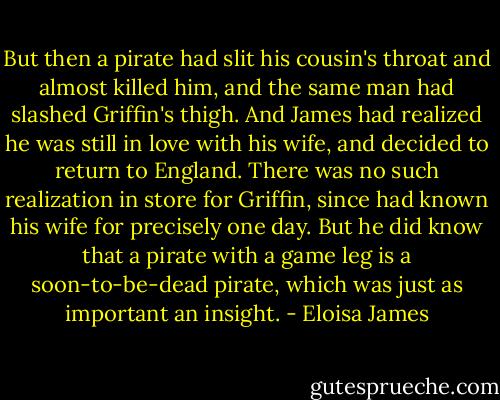 But then a pirate had slit his cousin's throat and almost killed him, and the same man had slashed Griffin's thigh. And James had realized he was still in love with his wife, and decided to return to England. There was no such realization in store for Griffin, since had known his wife for precisely one day. But he did know that a pirate with a game leg is a soon-to-be-dead pirate, which was just as important an insight. - Eloisa James