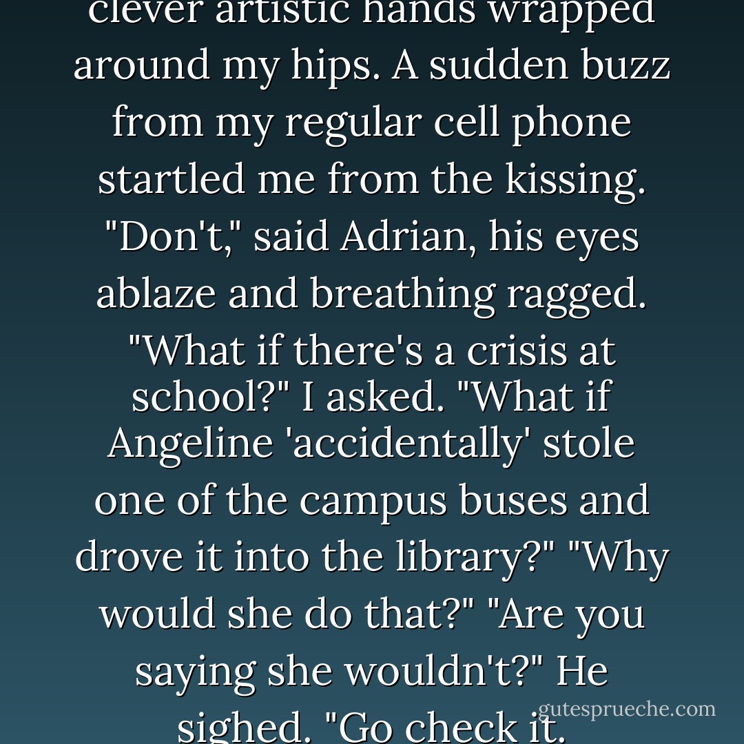 Our lips met hungrily, and his clever artistic hands wrapped around my hips. A sudden buzz from my regular cell phone startled me from the kissing.<br />"Don't," said Adrian, his eyes ablaze and breathing ragged.<br />"What if there's a crisis at school?" I asked. "What if Angeline 'accidentally' stole one of the campus buses and drove it into the library?"<br />"Why would she do that?"<br />"Are you saying she wouldn't?"<br />He sighed. "Go check it. - Richelle Mead
