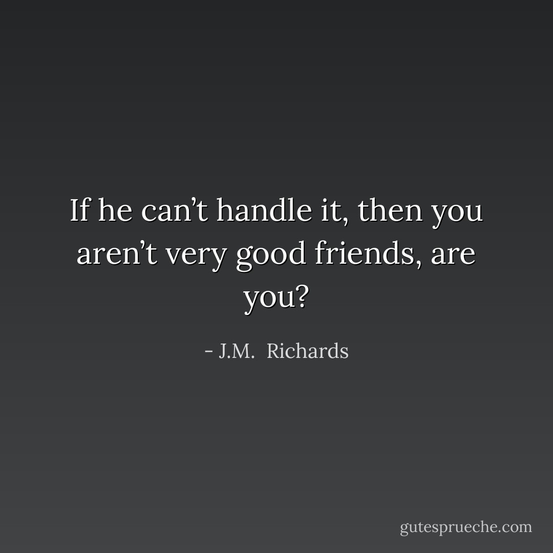 If he can’t handle it, then you aren’t very good friends, are you? - J.M.  Richards