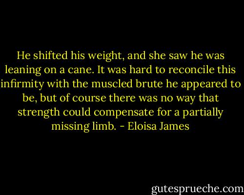 He shifted his weight, and she saw he was leaning on a cane. It was hard to reconcile this infirmity with the muscled brute he appeared to be, but of course there was no way that strength could compensate for a partially missing limb. - Eloisa James
