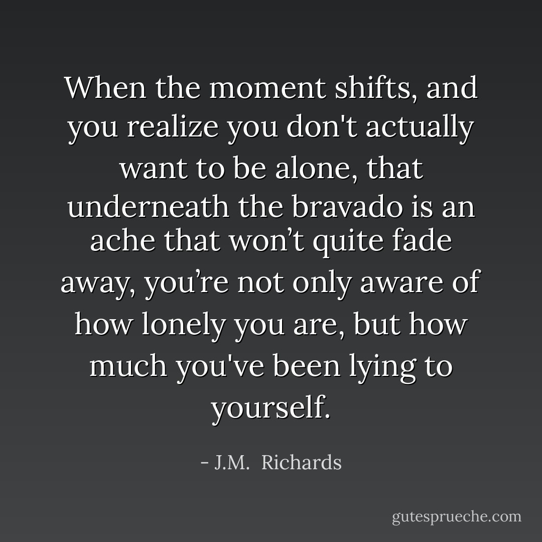 When the moment shifts, and you realize you don't actually want to be alone, that underneath the bravado is an ache that won’t quite fade away, you’re not only aware of how lonely you are, but how much you've been lying to yourself. - J.M.  Richards