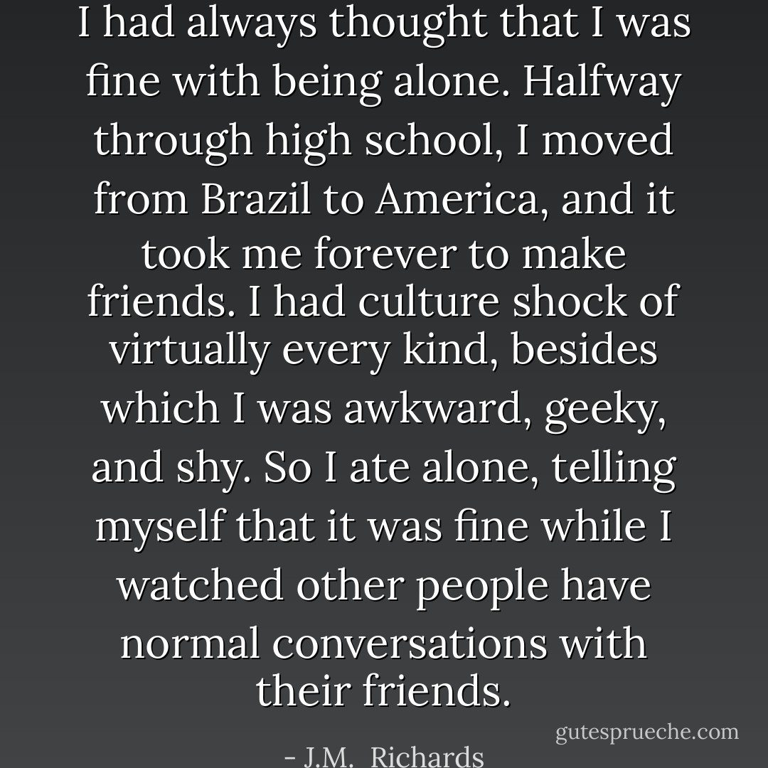 I had always thought that I was fine with being alone. Halfway through high school, I moved from Brazil to America, and it took me forever to make friends. I had culture shock of virtually every kind, besides which I was awkward, geeky, and shy. So I ate alone, telling myself that it was fine while I watched other people have normal conversations with their friends. - J.M.  Richards