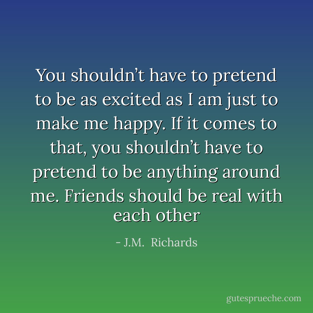 You shouldn’t have to pretend to be as excited as I am just to make me happy. If it comes to that, you shouldn’t have to pretend to be anything around me. Friends should be real with each other - J.M.  Richards
