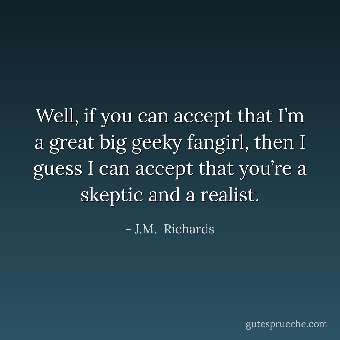 Well, if you can accept that I’m a great big geeky fangirl, then I guess I can accept that you’re a skeptic and a realist. - J.M.  Richards