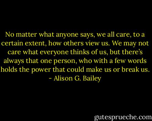 No matter what<br />anyone says, we all care, to a<br />certain extent, how others<br />view us. We may not care<br />what everyone thinks of us,<br />but there’s always that one<br />person, who with a few words<br />holds the power that could<br />make us or break us. - Alison G. Bailey
