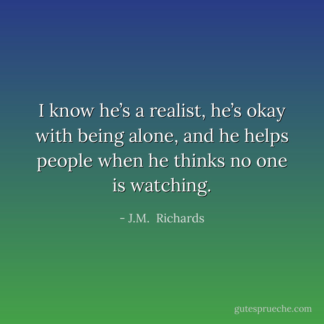 I know he’s a realist, he’s okay with being alone, and he helps people when he thinks no one is watching. - J.M.  Richards