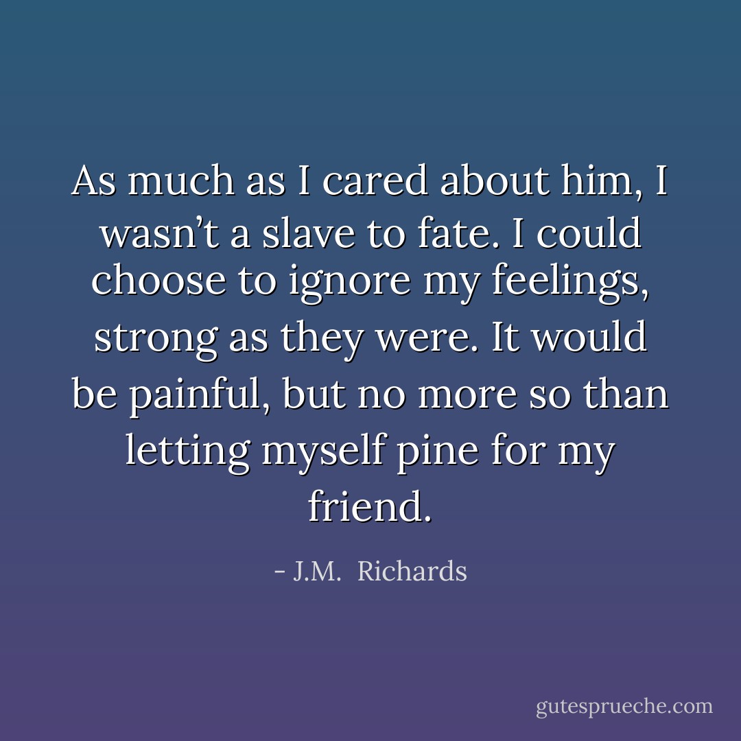 As much as I cared about him, I wasn’t a slave to fate. I could choose to ignore my feelings, strong as they were. It would be painful, but no more so than letting myself pine for my friend. - J.M.  Richards
