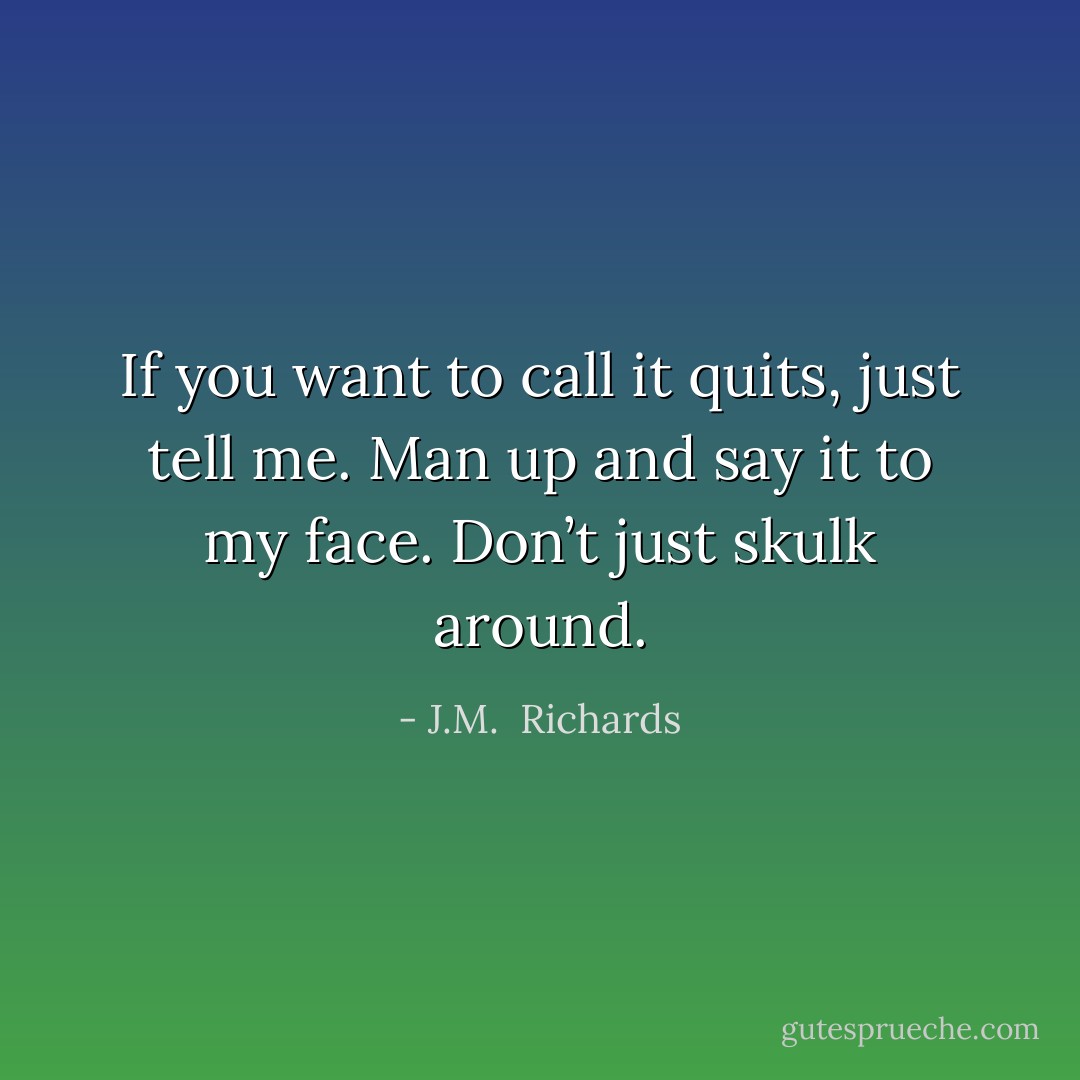 If you want to call it quits, just tell me. Man up and say it to my face. Don’t just skulk around. - J.M.  Richards