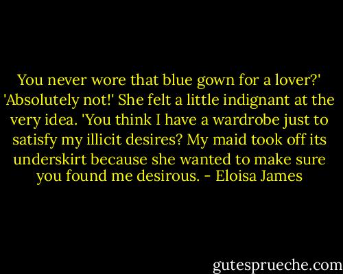 You never wore that blue gown for a lover?'<br />'Absolutely not!' She felt a little indignant at the very idea. 'You think I have a wardrobe just to satisfy my illicit desires? My maid took off its underskirt because she wanted to make sure you found me desirous. - Eloisa James