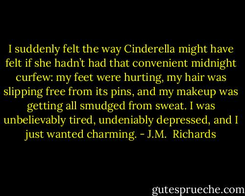 I suddenly felt the way Cinderella might have felt if she hadn’t had that convenient midnight curfew: my feet were hurting, my hair was slipping free from its pins, and my makeup was getting all smudged from sweat. I was unbelievably tired, undeniably depressed, and I just wanted charming. - J.M.  Richards