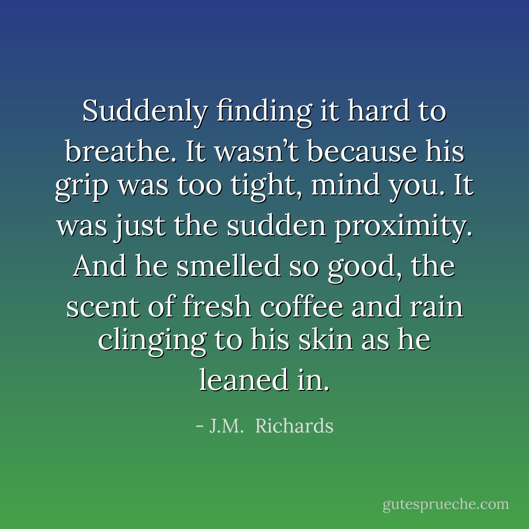 Suddenly finding it hard to breathe. It wasn’t because his grip was too tight, mind you. It was just the sudden proximity. And he smelled so good, the scent of fresh coffee and rain clinging to his skin as he leaned in. - J.M.  Richards