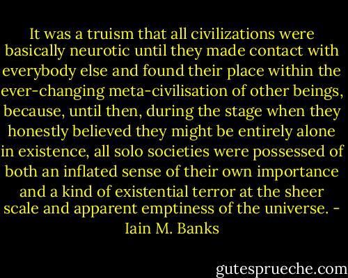 It was a truism that all civilizations were basically neurotic until they made contact with everybody else and found their place within the ever-changing meta-civilisation of other beings, because, until then, during the stage when they honestly believed they might be entirely alone in existence, all solo societies were possessed of both an inflated sense of their own importance and a kind of existential terror at the sheer scale and apparent emptiness of the universe. - Iain M. Banks
