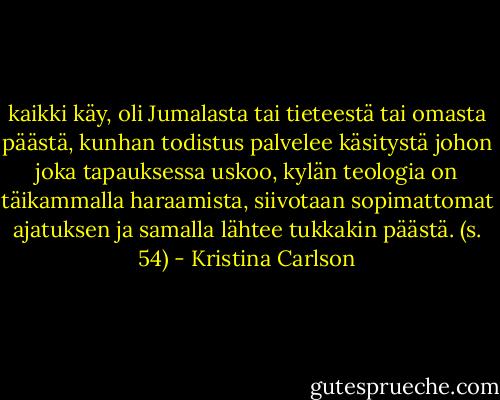 kaikki käy, oli Jumalasta tai tieteestä tai omasta päästä, kunhan todistus palvelee käsitystä johon joka tapauksessa uskoo, kylän teologia on täikammalla haraamista, siivotaan sopimattomat ajatuksen ja samalla lähtee tukkakin päästä. (s. 54) - Kristina Carlson