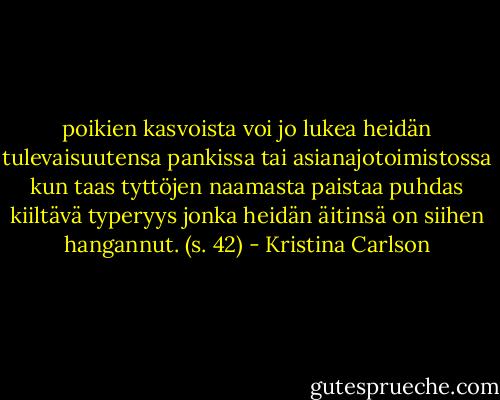 poikien kasvoista voi jo lukea heidän tulevaisuutensa pankissa tai asianajotoimistossa kun taas tyttöjen naamasta paistaa puhdas kiiltävä typeryys jonka heidän äitinsä on siihen hangannut. (s. 42) - Kristina Carlson