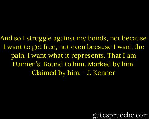 And so I struggle against my bonds, not because I want to get free, not even because I want the pain. I want what it represents. That I am Damien’s. Bound to him. Marked by him. Claimed by him. - J. Kenner