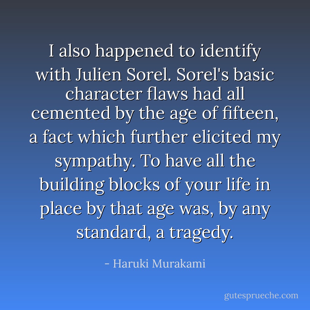 I also happened to identify with Julien Sorel. Sorel's basic character flaws had all cemented by the age of fifteen, a fact which further elicited my sympathy. To have all the building blocks of your life in place by that age was, by any standard, a tragedy. - Haruki Murakami